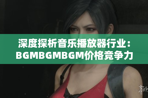 深度探析音乐播放器行业：BGMBGMBGM价格竞争力分析