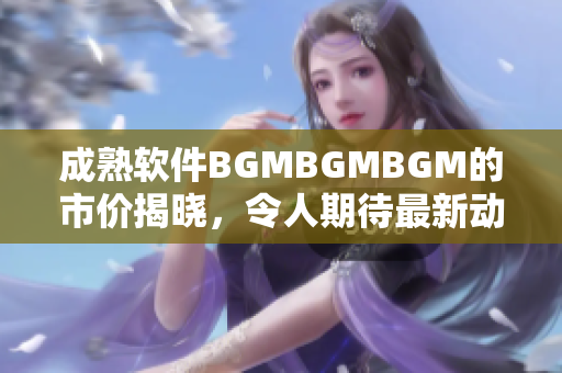 成熟软件BGMBGMBGM的市价揭晓，令人期待最新动态