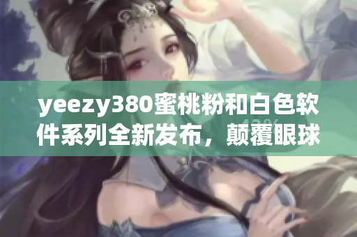 yeezy380蜜桃粉和白色软件系列全新发布，颠覆眼球体验