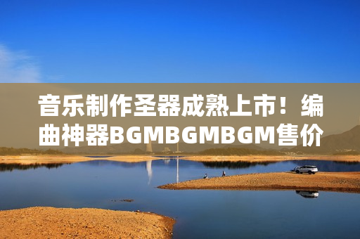 音乐制作圣器成熟上市！编曲神器BGMBGMBGM售价公布