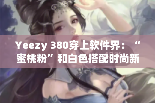 Yeezy 380穿上软件界：“蜜桃粉”和白色搭配时尚新潮