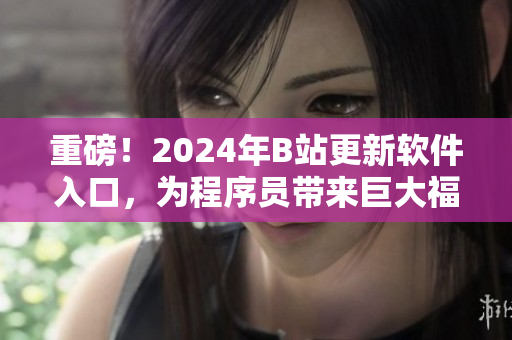 重磅！2024年B站更新软件入口，为程序员带来巨大福音！