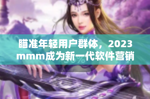 瞄准年轻用户群体，2023mmm成为新一代软件营销利器