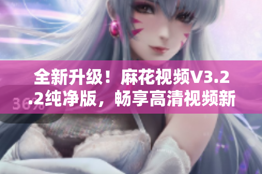 全新升级！麻花视频V3.2.2纯净版，畅享高清视频新时代！