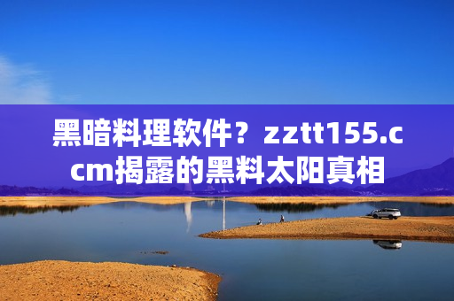 黑暗料理软件？zztt155.ccm揭露的黑料太阳真相