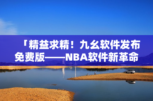 「精益求精！九幺软件发布免费版——NBA软件新革命！」