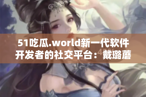 51吃瓜.world新一代软件开发者的社交平台：戴璐蘑菇