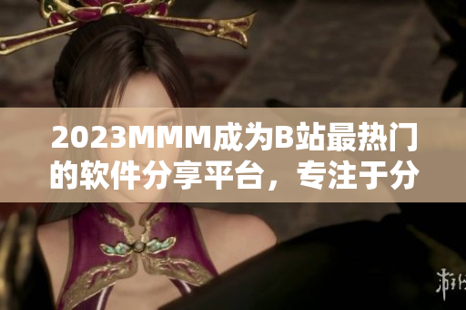 2023MMM成为B站最热门的软件分享平台，专注于分享高质量软件资源