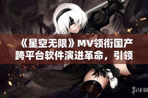 《星空无限》MV领衔国产跨平台软件演进革命，引领技术创新潮流