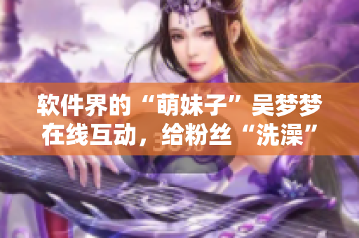 软件界的“萌妹子”吴梦梦在线互动，给粉丝“洗澡”？