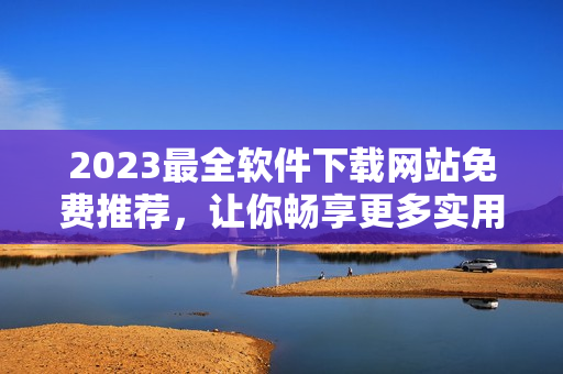 2023最全软件下载网站免费推荐，让你畅享更多实用工具！