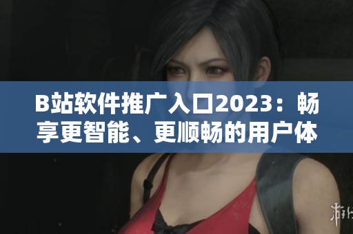 B站软件推广入口2023：畅享更智能、更顺畅的用户体验