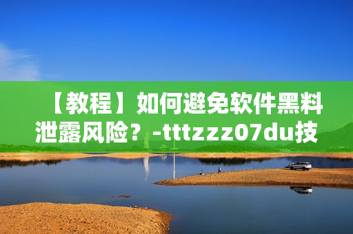 【教程】如何避免软件黑料泄露风险？-tttzzz07du技巧分享