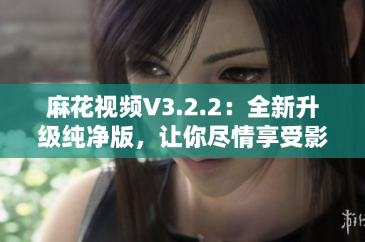 麻花视频V3.2.2：全新升级纯净版，让你尽情享受影视娱乐！