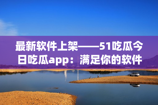 最新软件上架——51吃瓜今日吃瓜app：满足你的软件需求