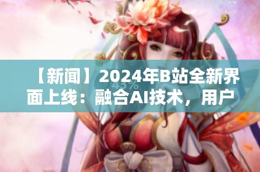 【新闻】2024年B站全新界面上线：融合AI技术，用户体验大提升！