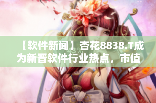 【软件新闻】杏花8838.T成为新晋软件行业热点，市值暴涨！