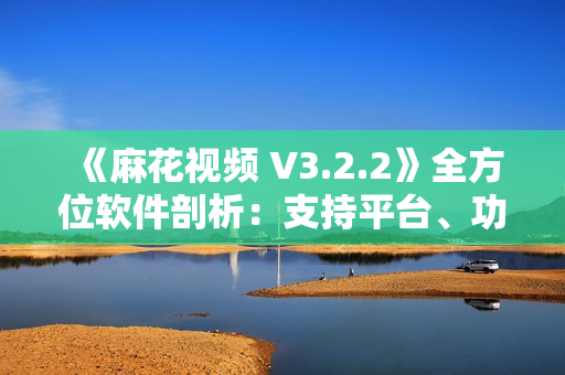 《麻花视频 V3.2.2》全方位软件剖析：支持平台、功能介绍和用户评测