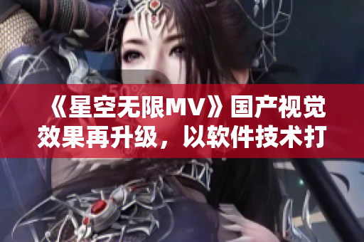 《星空无限MV》国产视觉效果再升级，以软件技术打造华丽特效！