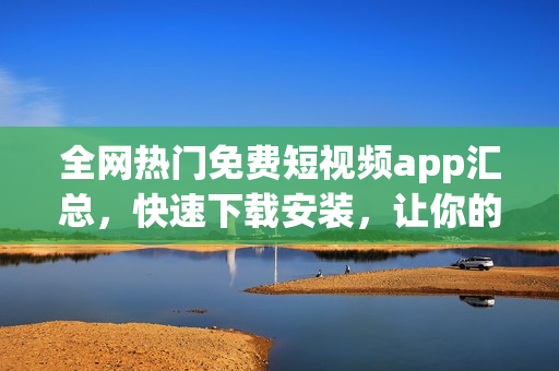 全网热门免费短视频app汇总，快速下载安装，让你的大屏视界不再寂寞！