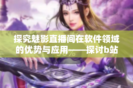 探究魅影直播间在软件领域的优势与应用——探讨b站直播的软件可能性