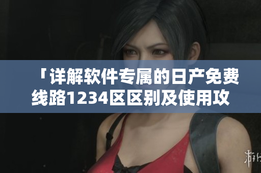 「详解软件专属的日产免费线路1234区区别及使用攻略」