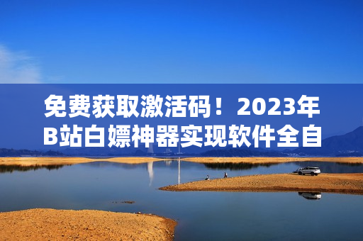 免费获取激活码！2023年B站白嫖神器实现软件全自动激活！