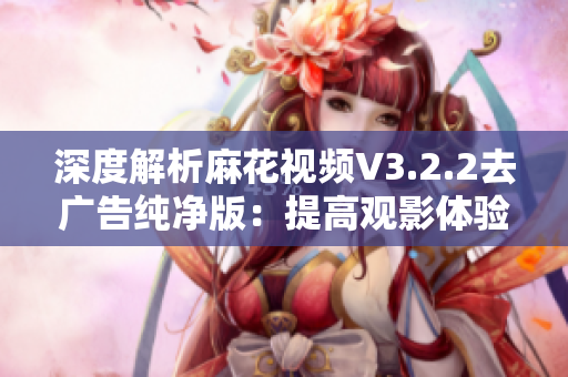 深度解析麻花视频V3.2.2去广告纯净版：提高观影体验的必备神器