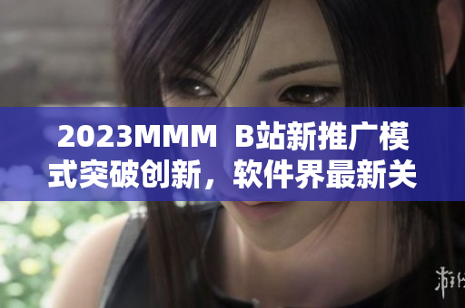 2023MMM  B站新推广模式突破创新，软件界最新关注焦点！