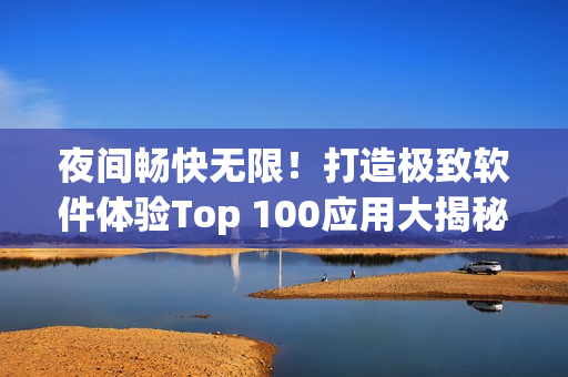 夜间畅快无限！打造极致软件体验Top 100应用大揭秘