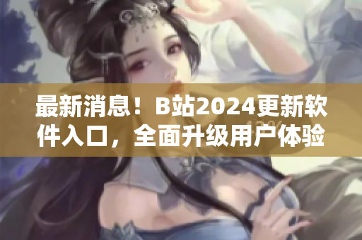 最新消息！B站2024更新软件入口，全面升级用户体验！