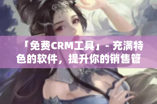 「免费CRM工具」- 充满特色的软件，提升你的销售管理系统