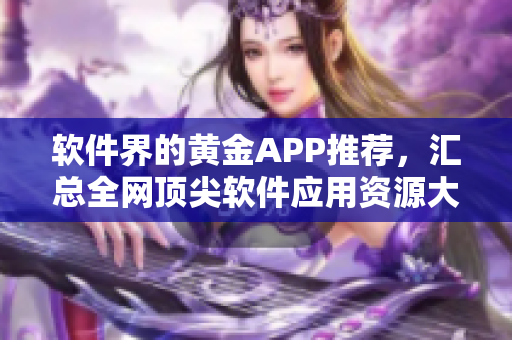 软件界的黄金APP推荐，汇总全网顶尖软件应用资源大全