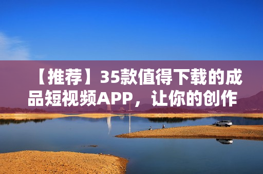 【推荐】35款值得下载的成品短视频APP，让你的创作更加出色！