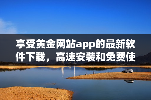 享受黄金网站app的最新软件下载，高速安装和免费使用体验