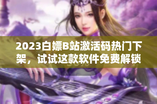 2023白嫖B站激活码热门下架，试试这款软件免费解锁B站大片！