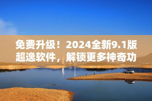 免费升级！2024全新9.1版超逸软件，解锁更多神奇功能