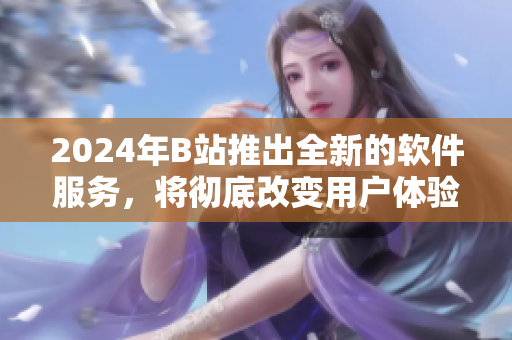 2024年B站推出全新的软件服务，将彻底改变用户体验