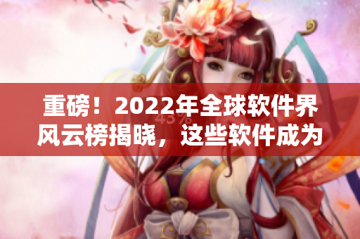 重磅！2022年全球软件界风云榜揭晓，这些软件成为本年度最佳！