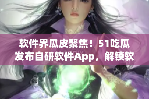 软件界瓜皮聚焦！51吃瓜发布自研软件App，解锁软件行业内幕