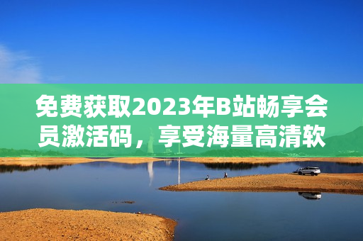 免费获取2023年B站畅享会员激活码，享受海量高清软件视频资源！