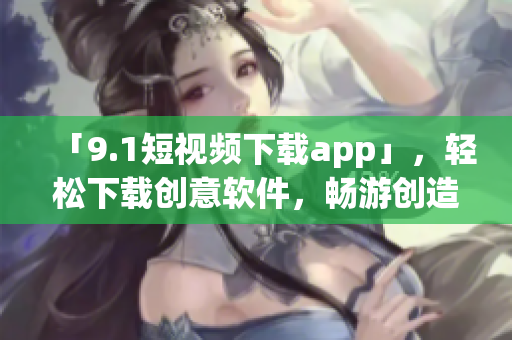 「9.1短视频下载app」，轻松下载创意软件，畅游创造世界