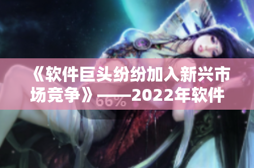 《软件巨头纷纷加入新兴市场竞争》——2022年软件行业前瞻报道