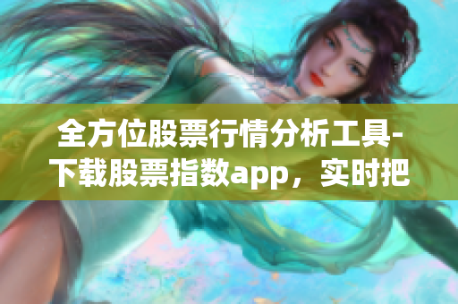 全方位股票行情分析工具-下载股票指数app，实时把握投资市场信息