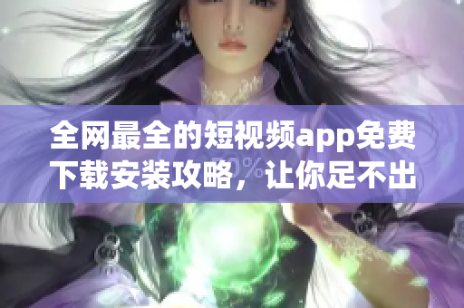 全网最全的短视频app免费下载安装攻略，让你足不出户畅享软件前沿！