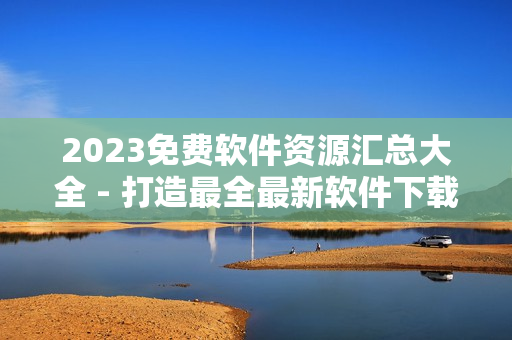 2023免费软件资源汇总大全 - 打造最全最新软件下载指南