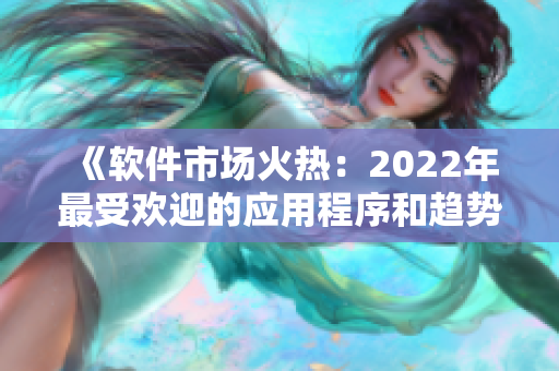 《软件市场火热：2022年最受欢迎的应用程序和趋势解析》