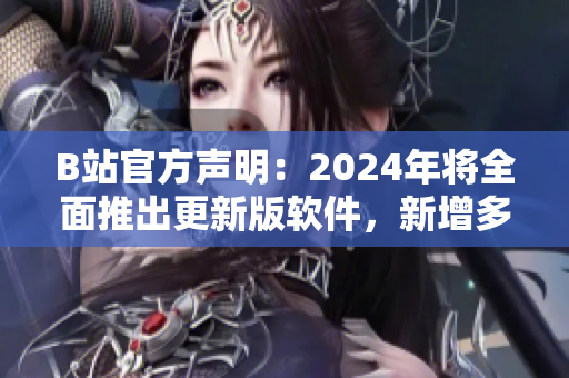 B站官方声明：2024年将全面推出更新版软件，新增多项实用功能！