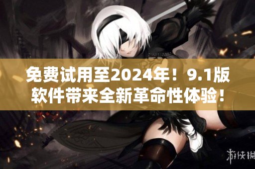 免费试用至2024年！9.1版软件带来全新革命性体验！