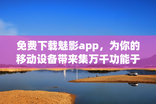 免费下载魅影app，为你的移动设备带来集万千功能于一身的全能软件